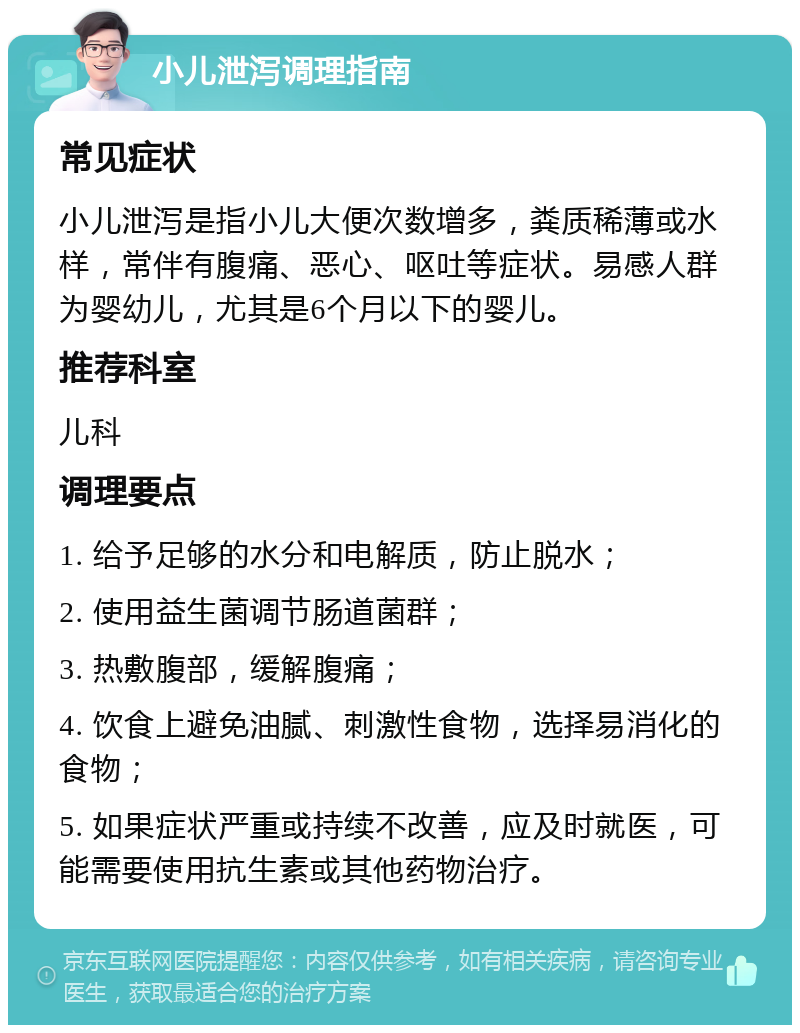 小儿泄泻调理指南 常见症状 小儿泄泻是指小儿大便次数增多，粪质稀薄或水样，常伴有腹痛、恶心、呕吐等症状。易感人群为婴幼儿，尤其是6个月以下的婴儿。 推荐科室 儿科 调理要点 1. 给予足够的水分和电解质，防止脱水； 2. 使用益生菌调节肠道菌群； 3. 热敷腹部，缓解腹痛； 4. 饮食上避免油腻、刺激性食物，选择易消化的食物； 5. 如果症状严重或持续不改善，应及时就医，可能需要使用抗生素或其他药物治疗。