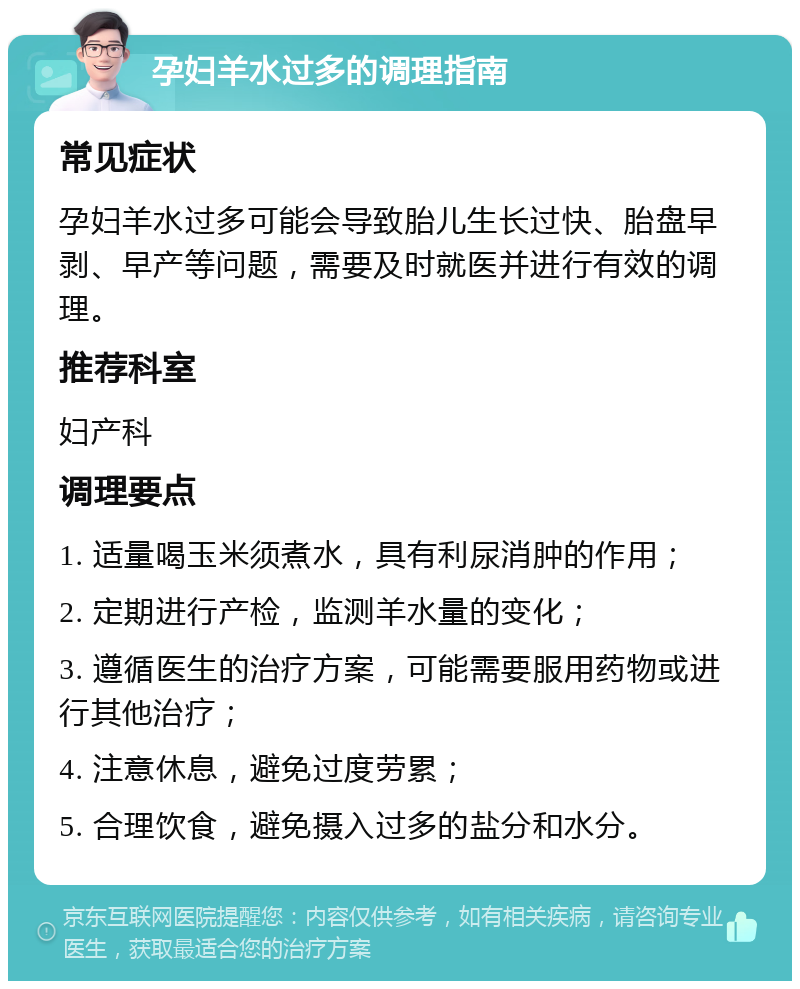 孕妇羊水过多的调理指南 常见症状 孕妇羊水过多可能会导致胎儿生长过快、胎盘早剥、早产等问题，需要及时就医并进行有效的调理。 推荐科室 妇产科 调理要点 1. 适量喝玉米须煮水，具有利尿消肿的作用； 2. 定期进行产检，监测羊水量的变化； 3. 遵循医生的治疗方案，可能需要服用药物或进行其他治疗； 4. 注意休息，避免过度劳累； 5. 合理饮食，避免摄入过多的盐分和水分。