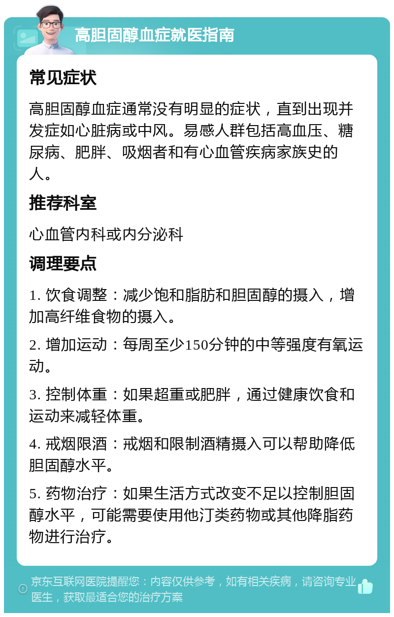 高胆固醇血症就医指南 常见症状 高胆固醇血症通常没有明显的症状，直到出现并发症如心脏病或中风。易感人群包括高血压、糖尿病、肥胖、吸烟者和有心血管疾病家族史的人。 推荐科室 心血管内科或内分泌科 调理要点 1. 饮食调整：减少饱和脂肪和胆固醇的摄入，增加高纤维食物的摄入。 2. 增加运动：每周至少150分钟的中等强度有氧运动。 3. 控制体重：如果超重或肥胖，通过健康饮食和运动来减轻体重。 4. 戒烟限酒：戒烟和限制酒精摄入可以帮助降低胆固醇水平。 5. 药物治疗：如果生活方式改变不足以控制胆固醇水平，可能需要使用他汀类药物或其他降脂药物进行治疗。