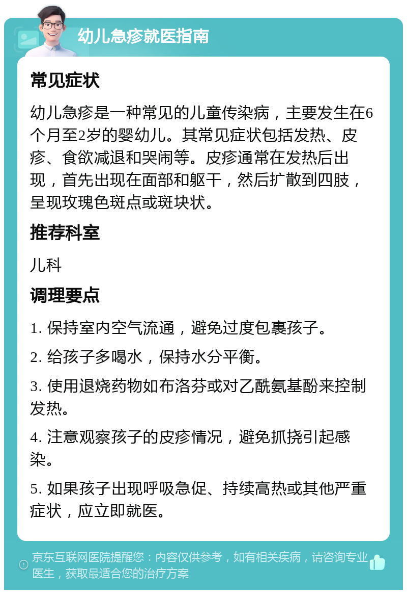 幼儿急疹就医指南 常见症状 幼儿急疹是一种常见的儿童传染病，主要发生在6个月至2岁的婴幼儿。其常见症状包括发热、皮疹、食欲减退和哭闹等。皮疹通常在发热后出现，首先出现在面部和躯干，然后扩散到四肢，呈现玫瑰色斑点或斑块状。 推荐科室 儿科 调理要点 1. 保持室内空气流通，避免过度包裹孩子。 2. 给孩子多喝水，保持水分平衡。 3. 使用退烧药物如布洛芬或对乙酰氨基酚来控制发热。 4. 注意观察孩子的皮疹情况，避免抓挠引起感染。 5. 如果孩子出现呼吸急促、持续高热或其他严重症状，应立即就医。