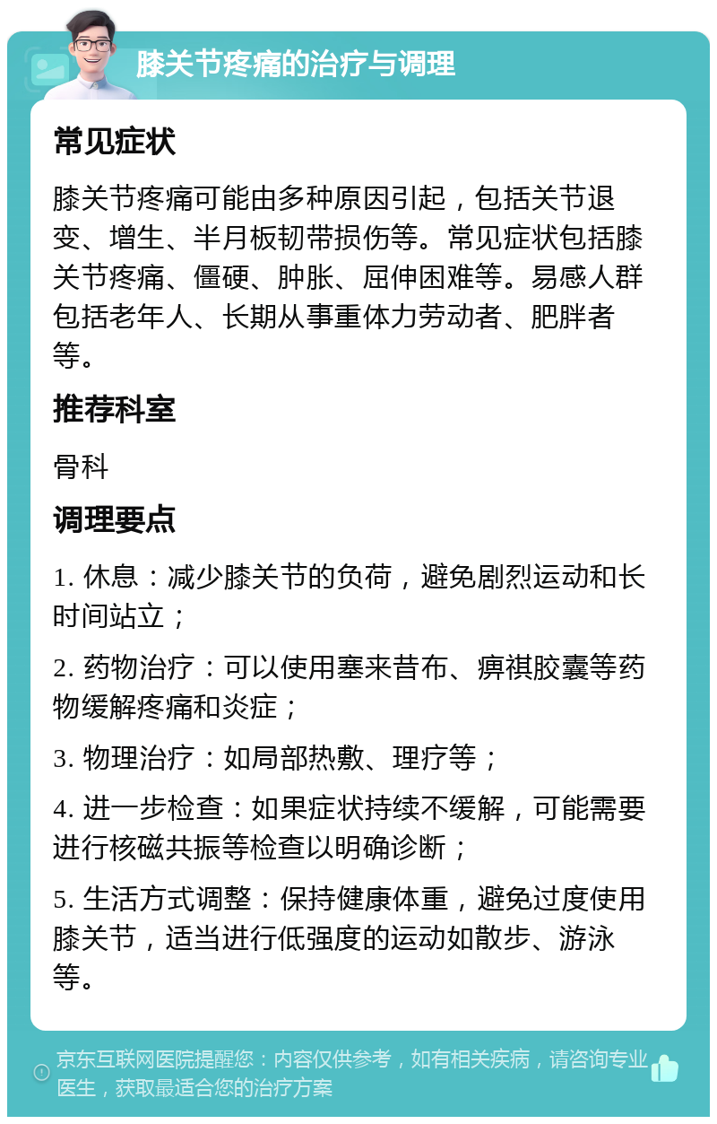 膝关节疼痛的治疗与调理 常见症状 膝关节疼痛可能由多种原因引起，包括关节退变、增生、半月板韧带损伤等。常见症状包括膝关节疼痛、僵硬、肿胀、屈伸困难等。易感人群包括老年人、长期从事重体力劳动者、肥胖者等。 推荐科室 骨科 调理要点 1. 休息：减少膝关节的负荷，避免剧烈运动和长时间站立； 2. 药物治疗：可以使用塞来昔布、痹祺胶囊等药物缓解疼痛和炎症； 3. 物理治疗：如局部热敷、理疗等； 4. 进一步检查：如果症状持续不缓解，可能需要进行核磁共振等检查以明确诊断； 5. 生活方式调整：保持健康体重，避免过度使用膝关节，适当进行低强度的运动如散步、游泳等。