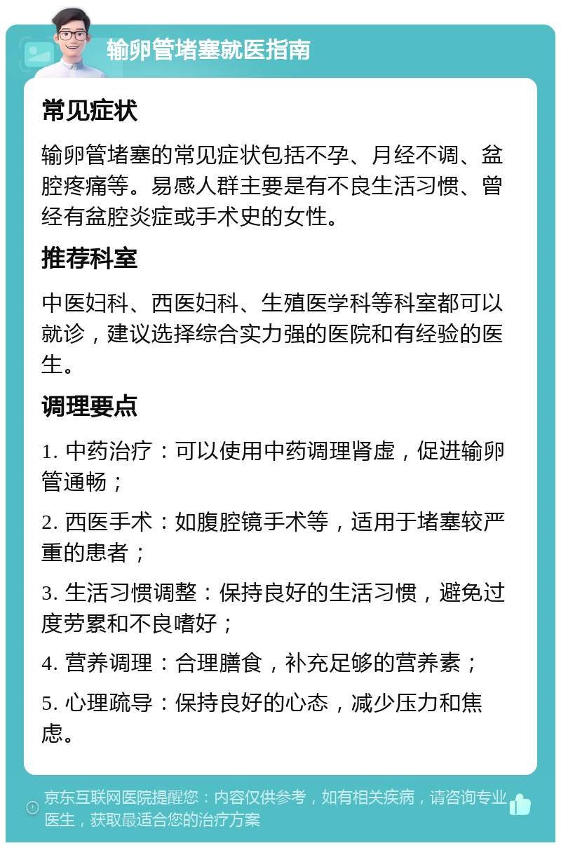 输卵管堵塞就医指南 常见症状 输卵管堵塞的常见症状包括不孕、月经不调、盆腔疼痛等。易感人群主要是有不良生活习惯、曾经有盆腔炎症或手术史的女性。 推荐科室 中医妇科、西医妇科、生殖医学科等科室都可以就诊，建议选择综合实力强的医院和有经验的医生。 调理要点 1. 中药治疗：可以使用中药调理肾虚，促进输卵管通畅； 2. 西医手术：如腹腔镜手术等，适用于堵塞较严重的患者； 3. 生活习惯调整：保持良好的生活习惯，避免过度劳累和不良嗜好； 4. 营养调理：合理膳食，补充足够的营养素； 5. 心理疏导：保持良好的心态，减少压力和焦虑。