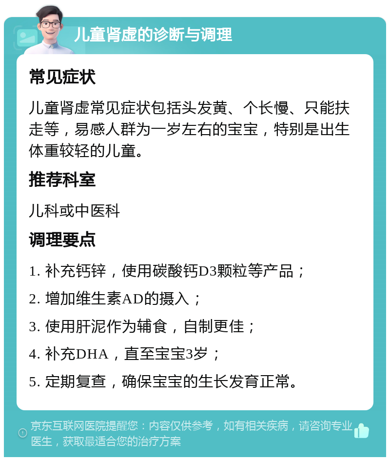 儿童肾虚的诊断与调理 常见症状 儿童肾虚常见症状包括头发黄、个长慢、只能扶走等，易感人群为一岁左右的宝宝，特别是出生体重较轻的儿童。 推荐科室 儿科或中医科 调理要点 1. 补充钙锌，使用碳酸钙D3颗粒等产品； 2. 增加维生素AD的摄入； 3. 使用肝泥作为辅食，自制更佳； 4. 补充DHA，直至宝宝3岁； 5. 定期复查，确保宝宝的生长发育正常。