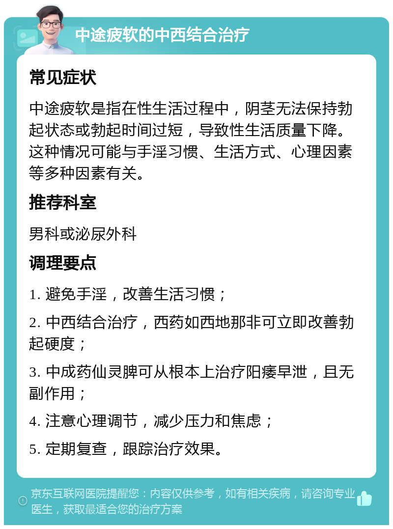 中途疲软的中西结合治疗 常见症状 中途疲软是指在性生活过程中，阴茎无法保持勃起状态或勃起时间过短，导致性生活质量下降。这种情况可能与手淫习惯、生活方式、心理因素等多种因素有关。 推荐科室 男科或泌尿外科 调理要点 1. 避免手淫，改善生活习惯； 2. 中西结合治疗，西药如西地那非可立即改善勃起硬度； 3. 中成药仙灵脾可从根本上治疗阳痿早泄，且无副作用； 4. 注意心理调节，减少压力和焦虑； 5. 定期复查，跟踪治疗效果。