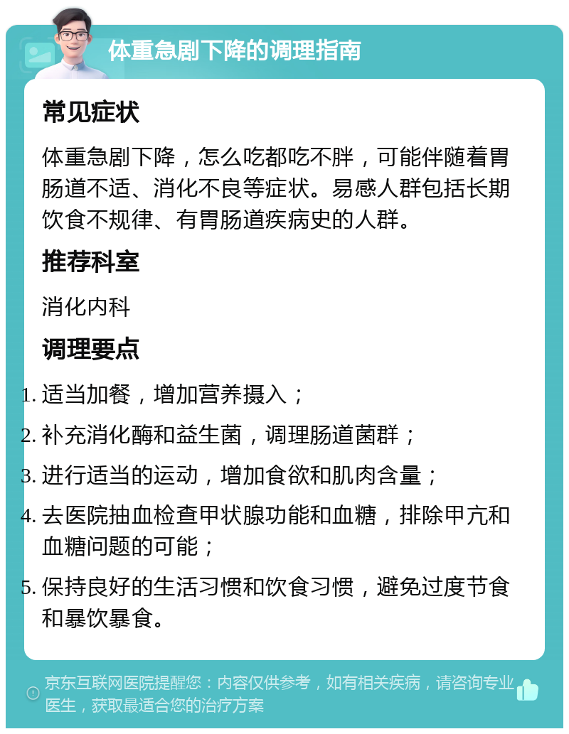 体重急剧下降的调理指南 常见症状 体重急剧下降，怎么吃都吃不胖，可能伴随着胃肠道不适、消化不良等症状。易感人群包括长期饮食不规律、有胃肠道疾病史的人群。 推荐科室 消化内科 调理要点 适当加餐，增加营养摄入； 补充消化酶和益生菌，调理肠道菌群； 进行适当的运动，增加食欲和肌肉含量； 去医院抽血检查甲状腺功能和血糖，排除甲亢和血糖问题的可能； 保持良好的生活习惯和饮食习惯，避免过度节食和暴饮暴食。