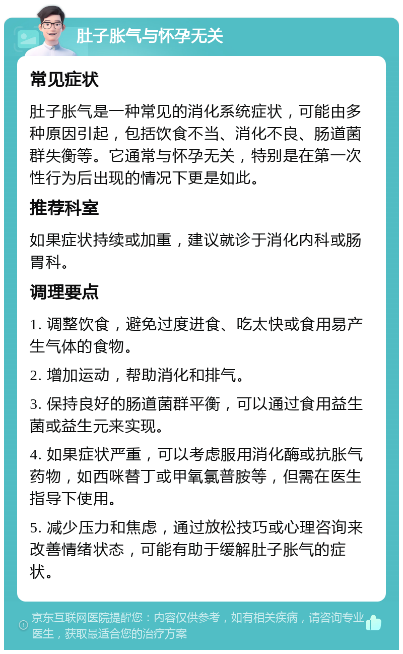 肚子胀气与怀孕无关 常见症状 肚子胀气是一种常见的消化系统症状，可能由多种原因引起，包括饮食不当、消化不良、肠道菌群失衡等。它通常与怀孕无关，特别是在第一次性行为后出现的情况下更是如此。 推荐科室 如果症状持续或加重，建议就诊于消化内科或肠胃科。 调理要点 1. 调整饮食，避免过度进食、吃太快或食用易产生气体的食物。 2. 增加运动，帮助消化和排气。 3. 保持良好的肠道菌群平衡，可以通过食用益生菌或益生元来实现。 4. 如果症状严重，可以考虑服用消化酶或抗胀气药物，如西咪替丁或甲氧氯普胺等，但需在医生指导下使用。 5. 减少压力和焦虑，通过放松技巧或心理咨询来改善情绪状态，可能有助于缓解肚子胀气的症状。