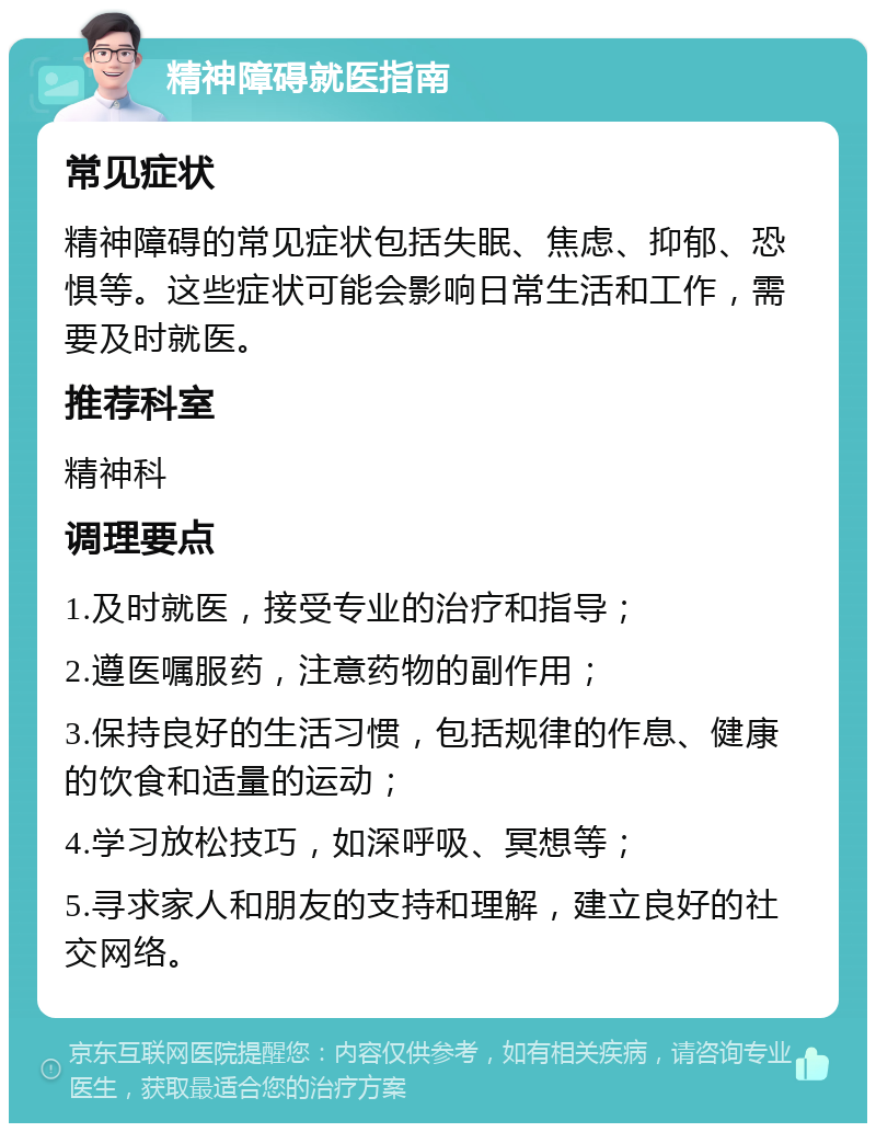 精神障碍就医指南 常见症状 精神障碍的常见症状包括失眠、焦虑、抑郁、恐惧等。这些症状可能会影响日常生活和工作，需要及时就医。 推荐科室 精神科 调理要点 1.及时就医，接受专业的治疗和指导； 2.遵医嘱服药，注意药物的副作用； 3.保持良好的生活习惯，包括规律的作息、健康的饮食和适量的运动； 4.学习放松技巧，如深呼吸、冥想等； 5.寻求家人和朋友的支持和理解，建立良好的社交网络。