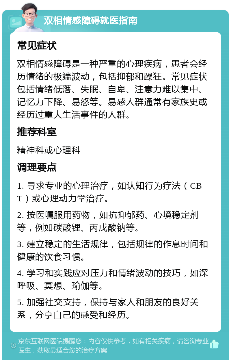 双相情感障碍就医指南 常见症状 双相情感障碍是一种严重的心理疾病，患者会经历情绪的极端波动，包括抑郁和躁狂。常见症状包括情绪低落、失眠、自卑、注意力难以集中、记忆力下降、易怒等。易感人群通常有家族史或经历过重大生活事件的人群。 推荐科室 精神科或心理科 调理要点 1. 寻求专业的心理治疗，如认知行为疗法（CBT）或心理动力学治疗。 2. 按医嘱服用药物，如抗抑郁药、心境稳定剂等，例如碳酸锂、丙戊酸钠等。 3. 建立稳定的生活规律，包括规律的作息时间和健康的饮食习惯。 4. 学习和实践应对压力和情绪波动的技巧，如深呼吸、冥想、瑜伽等。 5. 加强社交支持，保持与家人和朋友的良好关系，分享自己的感受和经历。