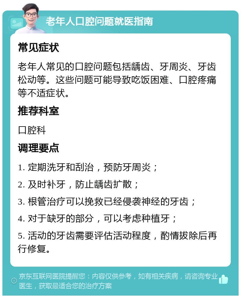 老年人口腔问题就医指南 常见症状 老年人常见的口腔问题包括龋齿、牙周炎、牙齿松动等。这些问题可能导致吃饭困难、口腔疼痛等不适症状。 推荐科室 口腔科 调理要点 1. 定期洗牙和刮治，预防牙周炎； 2. 及时补牙，防止龋齿扩散； 3. 根管治疗可以挽救已经侵袭神经的牙齿； 4. 对于缺牙的部分，可以考虑种植牙； 5. 活动的牙齿需要评估活动程度，酌情拔除后再行修复。