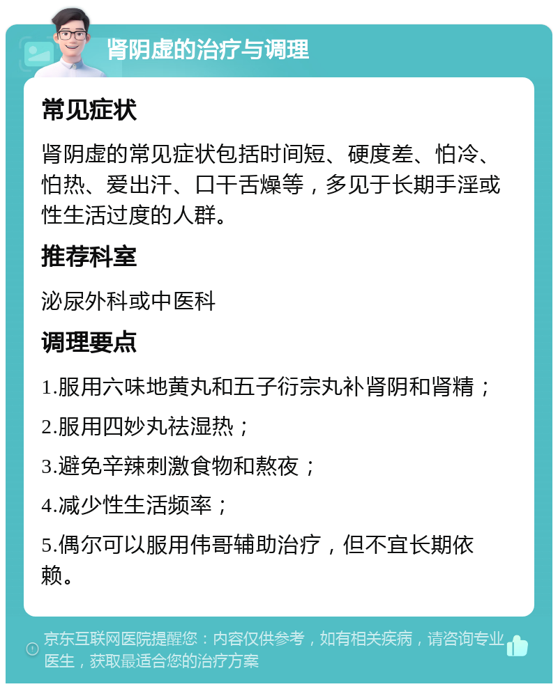 肾阴虚的治疗与调理 常见症状 肾阴虚的常见症状包括时间短、硬度差、怕冷、怕热、爱出汗、口干舌燥等，多见于长期手淫或性生活过度的人群。 推荐科室 泌尿外科或中医科 调理要点 1.服用六味地黄丸和五子衍宗丸补肾阴和肾精； 2.服用四妙丸祛湿热； 3.避免辛辣刺激食物和熬夜； 4.减少性生活频率； 5.偶尔可以服用伟哥辅助治疗，但不宜长期依赖。