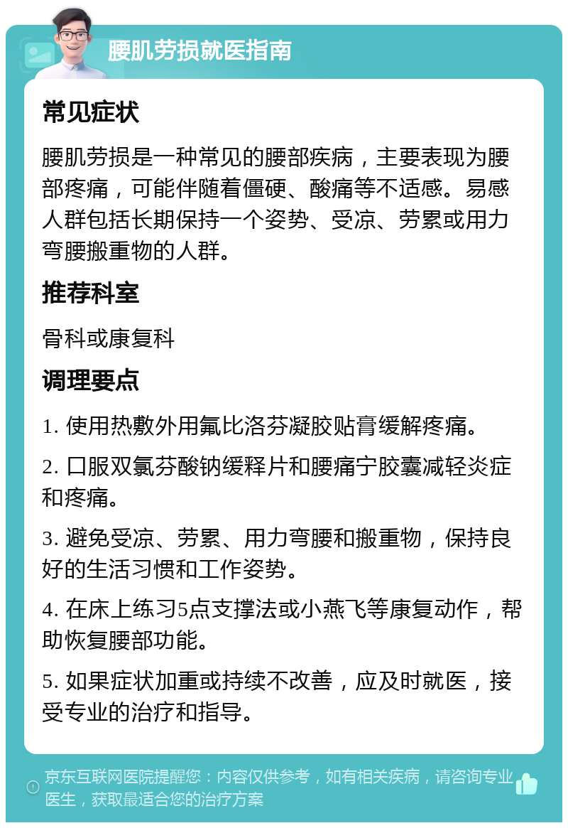 腰肌劳损就医指南 常见症状 腰肌劳损是一种常见的腰部疾病，主要表现为腰部疼痛，可能伴随着僵硬、酸痛等不适感。易感人群包括长期保持一个姿势、受凉、劳累或用力弯腰搬重物的人群。 推荐科室 骨科或康复科 调理要点 1. 使用热敷外用氟比洛芬凝胶贴膏缓解疼痛。 2. 口服双氯芬酸钠缓释片和腰痛宁胶囊减轻炎症和疼痛。 3. 避免受凉、劳累、用力弯腰和搬重物，保持良好的生活习惯和工作姿势。 4. 在床上练习5点支撑法或小燕飞等康复动作，帮助恢复腰部功能。 5. 如果症状加重或持续不改善，应及时就医，接受专业的治疗和指导。