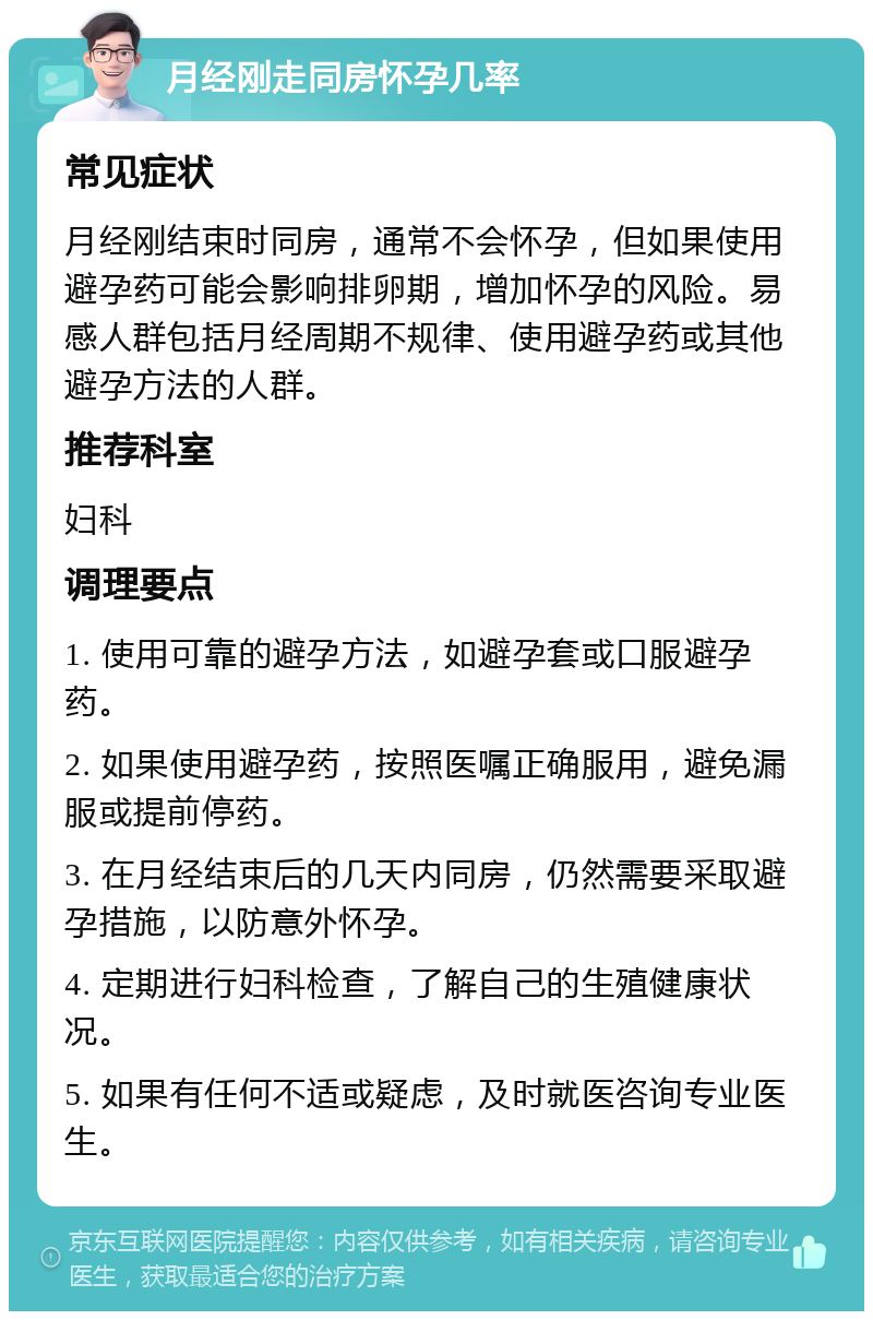 月经刚走同房怀孕几率 常见症状 月经刚结束时同房，通常不会怀孕，但如果使用避孕药可能会影响排卵期，增加怀孕的风险。易感人群包括月经周期不规律、使用避孕药或其他避孕方法的人群。 推荐科室 妇科 调理要点 1. 使用可靠的避孕方法，如避孕套或口服避孕药。 2. 如果使用避孕药，按照医嘱正确服用，避免漏服或提前停药。 3. 在月经结束后的几天内同房，仍然需要采取避孕措施，以防意外怀孕。 4. 定期进行妇科检查，了解自己的生殖健康状况。 5. 如果有任何不适或疑虑，及时就医咨询专业医生。