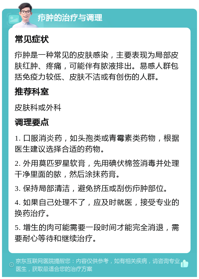 疖肿的治疗与调理 常见症状 疖肿是一种常见的皮肤感染，主要表现为局部皮肤红肿、疼痛，可能伴有脓液排出。易感人群包括免疫力较低、皮肤不洁或有创伤的人群。 推荐科室 皮肤科或外科 调理要点 1. 口服消炎药，如头孢类或青霉素类药物，根据医生建议选择合适的药物。 2. 外用莫匹罗星软膏，先用碘伏棉签消毒并处理干净里面的脓，然后涂抹药膏。 3. 保持局部清洁，避免挤压或刮伤疖肿部位。 4. 如果自己处理不了，应及时就医，接受专业的换药治疗。 5. 增生的肉可能需要一段时间才能完全消退，需要耐心等待和继续治疗。