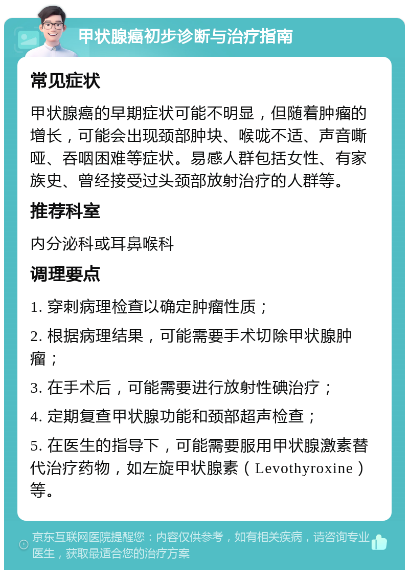 甲状腺癌初步诊断与治疗指南 常见症状 甲状腺癌的早期症状可能不明显，但随着肿瘤的增长，可能会出现颈部肿块、喉咙不适、声音嘶哑、吞咽困难等症状。易感人群包括女性、有家族史、曾经接受过头颈部放射治疗的人群等。 推荐科室 内分泌科或耳鼻喉科 调理要点 1. 穿刺病理检查以确定肿瘤性质； 2. 根据病理结果，可能需要手术切除甲状腺肿瘤； 3. 在手术后，可能需要进行放射性碘治疗； 4. 定期复查甲状腺功能和颈部超声检查； 5. 在医生的指导下，可能需要服用甲状腺激素替代治疗药物，如左旋甲状腺素（Levothyroxine）等。