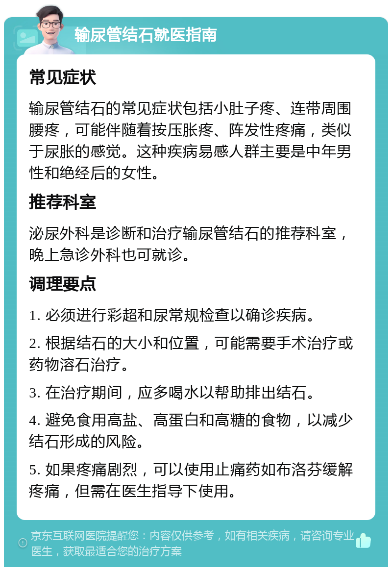 输尿管结石就医指南 常见症状 输尿管结石的常见症状包括小肚子疼、连带周围腰疼，可能伴随着按压胀疼、阵发性疼痛，类似于尿胀的感觉。这种疾病易感人群主要是中年男性和绝经后的女性。 推荐科室 泌尿外科是诊断和治疗输尿管结石的推荐科室，晚上急诊外科也可就诊。 调理要点 1. 必须进行彩超和尿常规检查以确诊疾病。 2. 根据结石的大小和位置，可能需要手术治疗或药物溶石治疗。 3. 在治疗期间，应多喝水以帮助排出结石。 4. 避免食用高盐、高蛋白和高糖的食物，以减少结石形成的风险。 5. 如果疼痛剧烈，可以使用止痛药如布洛芬缓解疼痛，但需在医生指导下使用。