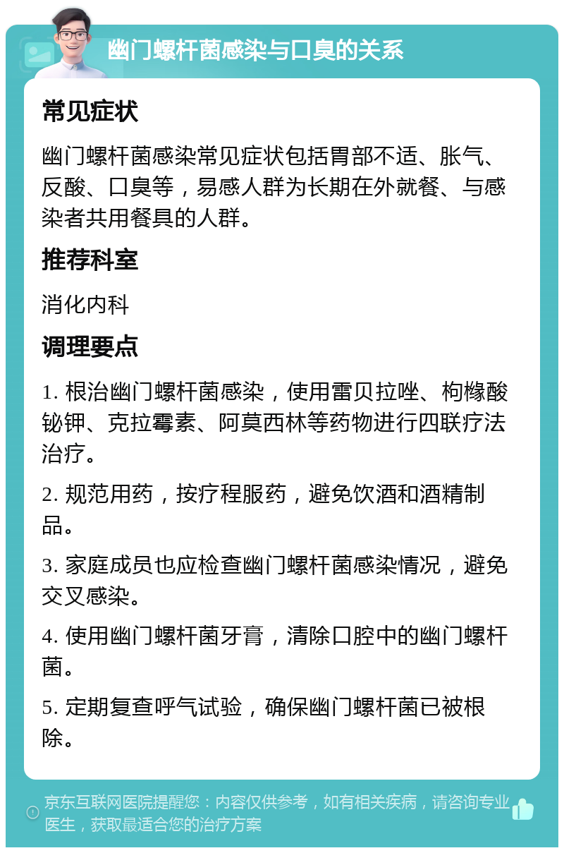 幽门螺杆菌感染与口臭的关系 常见症状 幽门螺杆菌感染常见症状包括胃部不适、胀气、反酸、口臭等，易感人群为长期在外就餐、与感染者共用餐具的人群。 推荐科室 消化内科 调理要点 1. 根治幽门螺杆菌感染，使用雷贝拉唑、枸橼酸铋钾、克拉霉素、阿莫西林等药物进行四联疗法治疗。 2. 规范用药，按疗程服药，避免饮酒和酒精制品。 3. 家庭成员也应检查幽门螺杆菌感染情况，避免交叉感染。 4. 使用幽门螺杆菌牙膏，清除口腔中的幽门螺杆菌。 5. 定期复查呼气试验，确保幽门螺杆菌已被根除。