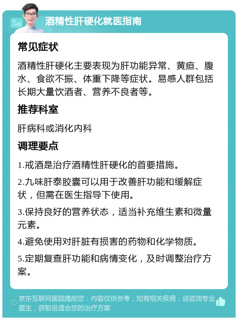 酒精性肝硬化就医指南 常见症状 酒精性肝硬化主要表现为肝功能异常、黄疸、腹水、食欲不振、体重下降等症状。易感人群包括长期大量饮酒者、营养不良者等。 推荐科室 肝病科或消化内科 调理要点 1.戒酒是治疗酒精性肝硬化的首要措施。 2.九味肝泰胶囊可以用于改善肝功能和缓解症状，但需在医生指导下使用。 3.保持良好的营养状态，适当补充维生素和微量元素。 4.避免使用对肝脏有损害的药物和化学物质。 5.定期复查肝功能和病情变化，及时调整治疗方案。