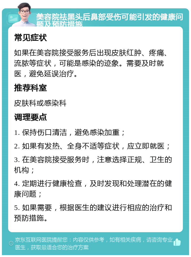 美容院祛黑头后鼻部受伤可能引发的健康问题及预防措施 常见症状 如果在美容院接受服务后出现皮肤红肿、疼痛、流脓等症状，可能是感染的迹象。需要及时就医，避免延误治疗。 推荐科室 皮肤科或感染科 调理要点 1. 保持伤口清洁，避免感染加重； 2. 如果有发热、全身不适等症状，应立即就医； 3. 在美容院接受服务时，注意选择正规、卫生的机构； 4. 定期进行健康检查，及时发现和处理潜在的健康问题； 5. 如果需要，根据医生的建议进行相应的治疗和预防措施。