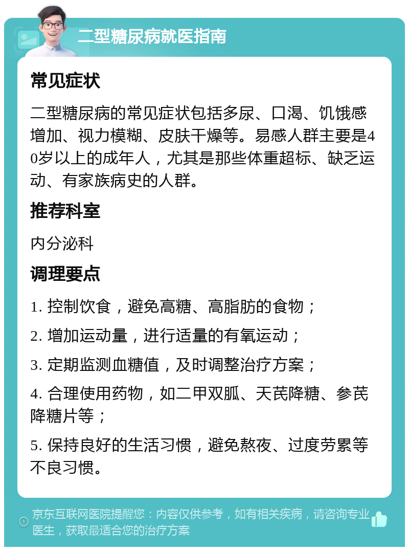 二型糖尿病就医指南 常见症状 二型糖尿病的常见症状包括多尿、口渴、饥饿感增加、视力模糊、皮肤干燥等。易感人群主要是40岁以上的成年人，尤其是那些体重超标、缺乏运动、有家族病史的人群。 推荐科室 内分泌科 调理要点 1. 控制饮食，避免高糖、高脂肪的食物； 2. 增加运动量，进行适量的有氧运动； 3. 定期监测血糖值，及时调整治疗方案； 4. 合理使用药物，如二甲双胍、天芪降糖、参芪降糖片等； 5. 保持良好的生活习惯，避免熬夜、过度劳累等不良习惯。