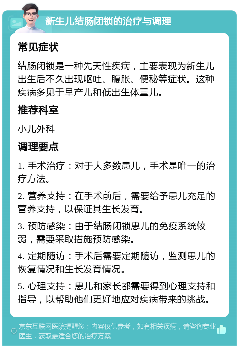 新生儿结肠闭锁的治疗与调理 常见症状 结肠闭锁是一种先天性疾病，主要表现为新生儿出生后不久出现呕吐、腹胀、便秘等症状。这种疾病多见于早产儿和低出生体重儿。 推荐科室 小儿外科 调理要点 1. 手术治疗：对于大多数患儿，手术是唯一的治疗方法。 2. 营养支持：在手术前后，需要给予患儿充足的营养支持，以保证其生长发育。 3. 预防感染：由于结肠闭锁患儿的免疫系统较弱，需要采取措施预防感染。 4. 定期随访：手术后需要定期随访，监测患儿的恢复情况和生长发育情况。 5. 心理支持：患儿和家长都需要得到心理支持和指导，以帮助他们更好地应对疾病带来的挑战。