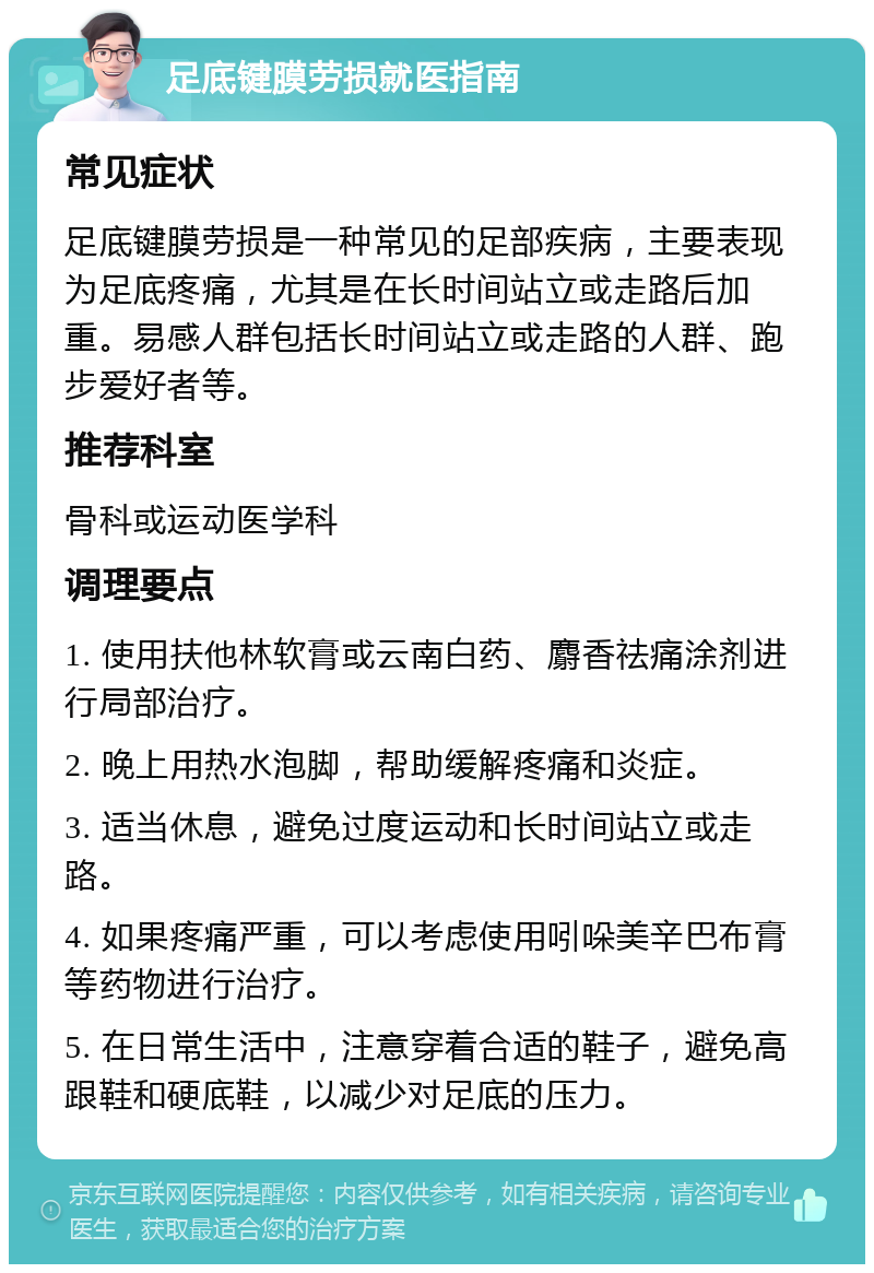 足底键膜劳损就医指南 常见症状 足底键膜劳损是一种常见的足部疾病，主要表现为足底疼痛，尤其是在长时间站立或走路后加重。易感人群包括长时间站立或走路的人群、跑步爱好者等。 推荐科室 骨科或运动医学科 调理要点 1. 使用扶他林软膏或云南白药、麝香祛痛涂剂进行局部治疗。 2. 晚上用热水泡脚，帮助缓解疼痛和炎症。 3. 适当休息，避免过度运动和长时间站立或走路。 4. 如果疼痛严重，可以考虑使用吲哚美辛巴布膏等药物进行治疗。 5. 在日常生活中，注意穿着合适的鞋子，避免高跟鞋和硬底鞋，以减少对足底的压力。