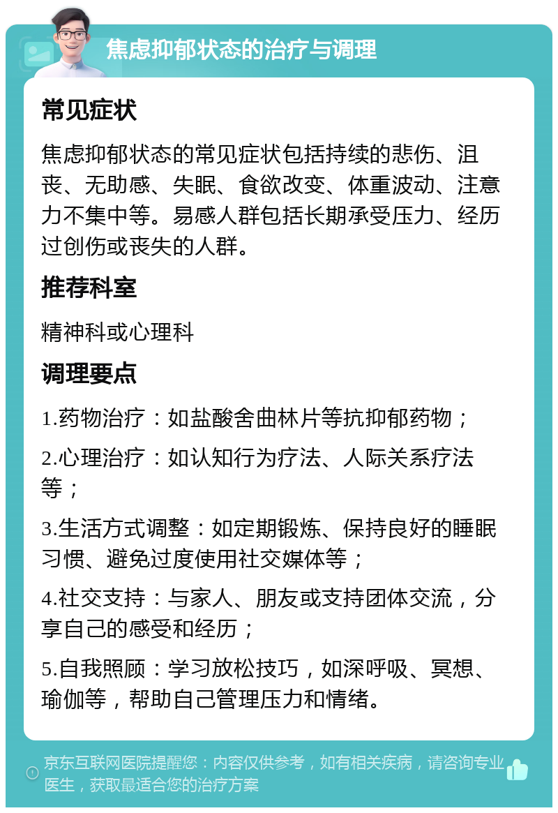 焦虑抑郁状态的治疗与调理 常见症状 焦虑抑郁状态的常见症状包括持续的悲伤、沮丧、无助感、失眠、食欲改变、体重波动、注意力不集中等。易感人群包括长期承受压力、经历过创伤或丧失的人群。 推荐科室 精神科或心理科 调理要点 1.药物治疗：如盐酸舍曲林片等抗抑郁药物； 2.心理治疗：如认知行为疗法、人际关系疗法等； 3.生活方式调整：如定期锻炼、保持良好的睡眠习惯、避免过度使用社交媒体等； 4.社交支持：与家人、朋友或支持团体交流，分享自己的感受和经历； 5.自我照顾：学习放松技巧，如深呼吸、冥想、瑜伽等，帮助自己管理压力和情绪。