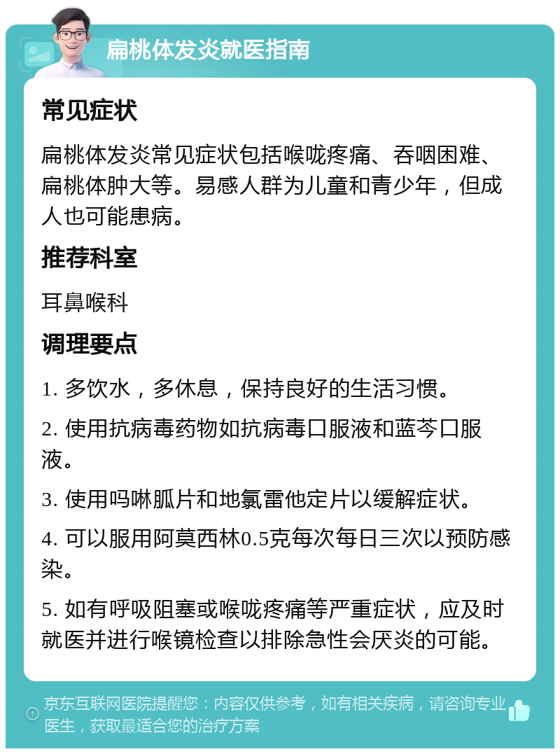 扁桃体发炎就医指南 常见症状 扁桃体发炎常见症状包括喉咙疼痛、吞咽困难、扁桃体肿大等。易感人群为儿童和青少年，但成人也可能患病。 推荐科室 耳鼻喉科 调理要点 1. 多饮水，多休息，保持良好的生活习惯。 2. 使用抗病毒药物如抗病毒口服液和蓝芩口服液。 3. 使用吗啉胍片和地氯雷他定片以缓解症状。 4. 可以服用阿莫西林0.5克每次每日三次以预防感染。 5. 如有呼吸阻塞或喉咙疼痛等严重症状，应及时就医并进行喉镜检查以排除急性会厌炎的可能。