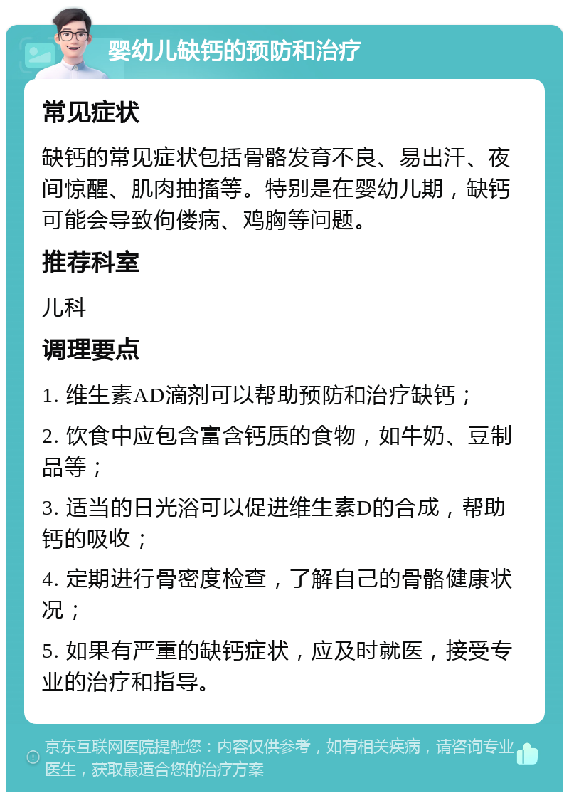 婴幼儿缺钙的预防和治疗 常见症状 缺钙的常见症状包括骨骼发育不良、易出汗、夜间惊醒、肌肉抽搐等。特别是在婴幼儿期，缺钙可能会导致佝偻病、鸡胸等问题。 推荐科室 儿科 调理要点 1. 维生素AD滴剂可以帮助预防和治疗缺钙； 2. 饮食中应包含富含钙质的食物，如牛奶、豆制品等； 3. 适当的日光浴可以促进维生素D的合成，帮助钙的吸收； 4. 定期进行骨密度检查，了解自己的骨骼健康状况； 5. 如果有严重的缺钙症状，应及时就医，接受专业的治疗和指导。