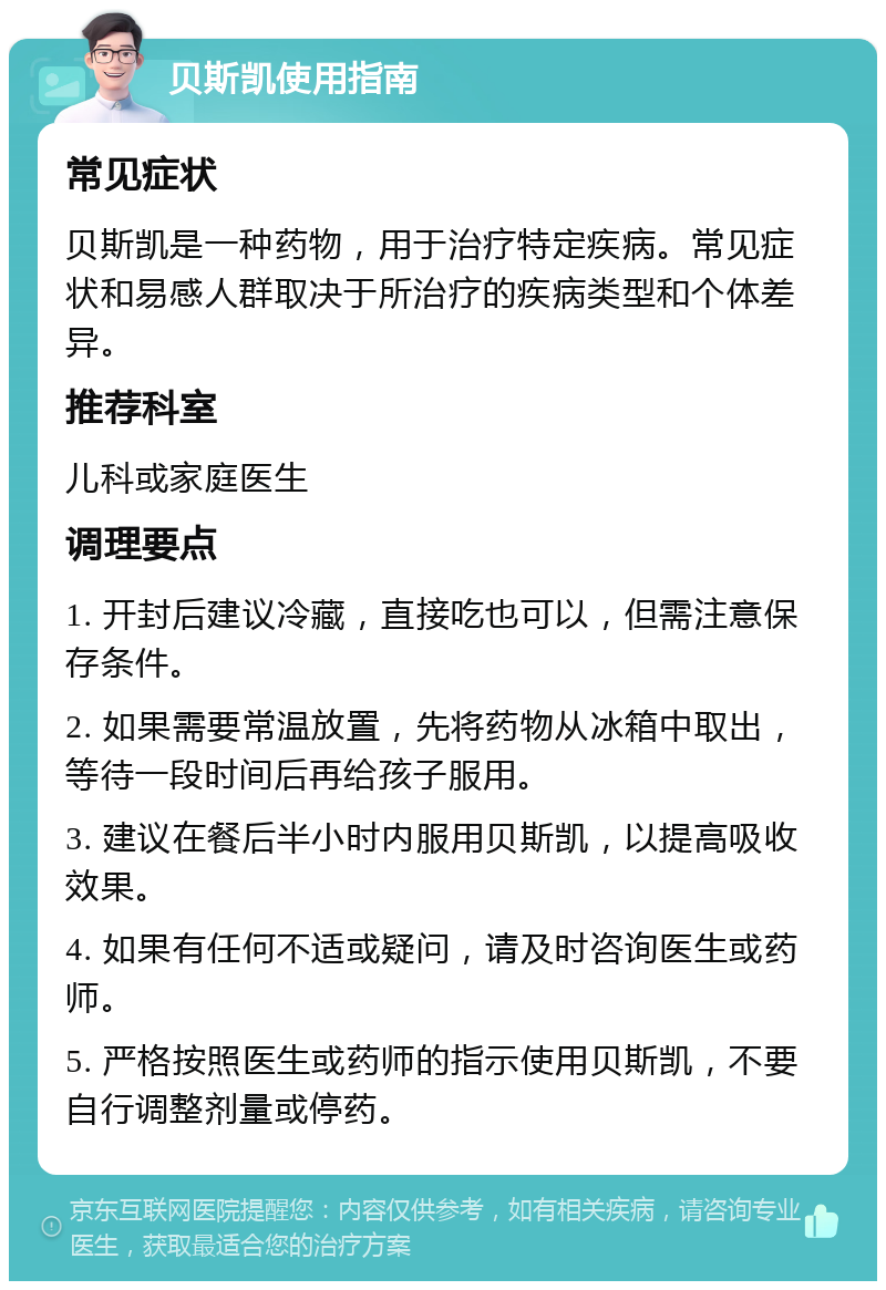 贝斯凯使用指南 常见症状 贝斯凯是一种药物，用于治疗特定疾病。常见症状和易感人群取决于所治疗的疾病类型和个体差异。 推荐科室 儿科或家庭医生 调理要点 1. 开封后建议冷藏，直接吃也可以，但需注意保存条件。 2. 如果需要常温放置，先将药物从冰箱中取出，等待一段时间后再给孩子服用。 3. 建议在餐后半小时内服用贝斯凯，以提高吸收效果。 4. 如果有任何不适或疑问，请及时咨询医生或药师。 5. 严格按照医生或药师的指示使用贝斯凯，不要自行调整剂量或停药。