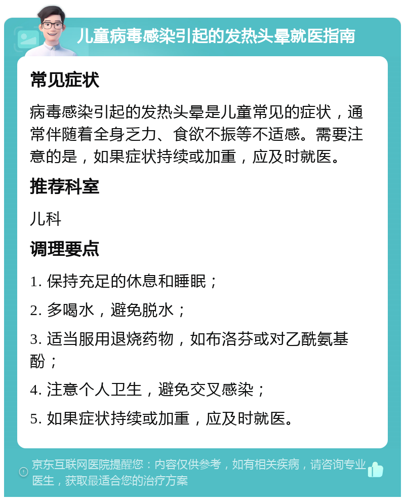 儿童病毒感染引起的发热头晕就医指南 常见症状 病毒感染引起的发热头晕是儿童常见的症状，通常伴随着全身乏力、食欲不振等不适感。需要注意的是，如果症状持续或加重，应及时就医。 推荐科室 儿科 调理要点 1. 保持充足的休息和睡眠； 2. 多喝水，避免脱水； 3. 适当服用退烧药物，如布洛芬或对乙酰氨基酚； 4. 注意个人卫生，避免交叉感染； 5. 如果症状持续或加重，应及时就医。