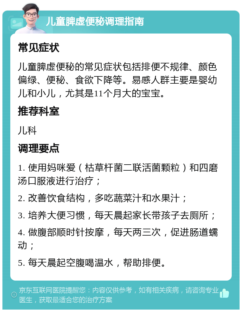 儿童脾虚便秘调理指南 常见症状 儿童脾虚便秘的常见症状包括排便不规律、颜色偏绿、便秘、食欲下降等。易感人群主要是婴幼儿和小儿，尤其是11个月大的宝宝。 推荐科室 儿科 调理要点 1. 使用妈咪爱（枯草杆菌二联活菌颗粒）和四磨汤口服液进行治疗； 2. 改善饮食结构，多吃蔬菜汁和水果汁； 3. 培养大便习惯，每天晨起家长带孩子去厕所； 4. 做腹部顺时针按摩，每天两三次，促进肠道蠕动； 5. 每天晨起空腹喝温水，帮助排便。