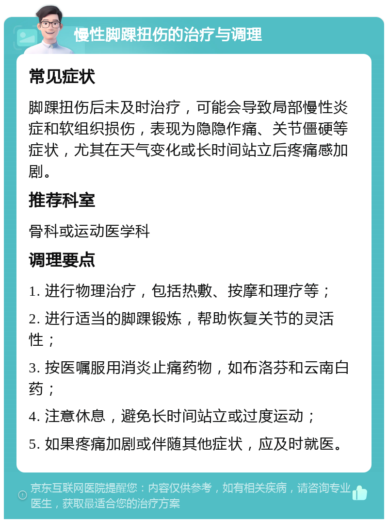 慢性脚踝扭伤的治疗与调理 常见症状 脚踝扭伤后未及时治疗，可能会导致局部慢性炎症和软组织损伤，表现为隐隐作痛、关节僵硬等症状，尤其在天气变化或长时间站立后疼痛感加剧。 推荐科室 骨科或运动医学科 调理要点 1. 进行物理治疗，包括热敷、按摩和理疗等； 2. 进行适当的脚踝锻炼，帮助恢复关节的灵活性； 3. 按医嘱服用消炎止痛药物，如布洛芬和云南白药； 4. 注意休息，避免长时间站立或过度运动； 5. 如果疼痛加剧或伴随其他症状，应及时就医。