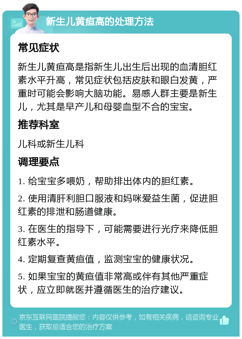 新生儿黄疸高的处理方法 常见症状 新生儿黄疸高是指新生儿出生后出现的血清胆红素水平升高，常见症状包括皮肤和眼白发黄，严重时可能会影响大脑功能。易感人群主要是新生儿，尤其是早产儿和母婴血型不合的宝宝。 推荐科室 儿科或新生儿科 调理要点 1. 给宝宝多喂奶，帮助排出体内的胆红素。 2. 使用清肝利胆口服液和妈咪爱益生菌，促进胆红素的排泄和肠道健康。 3. 在医生的指导下，可能需要进行光疗来降低胆红素水平。 4. 定期复查黄疸值，监测宝宝的健康状况。 5. 如果宝宝的黄疸值非常高或伴有其他严重症状，应立即就医并遵循医生的治疗建议。