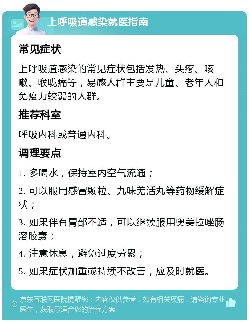 上呼吸道感染就医指南 常见症状 上呼吸道感染的常见症状包括发热、头疼、咳嗽、喉咙痛等，易感人群主要是儿童、老年人和免疫力较弱的人群。 推荐科室 呼吸内科或普通内科。 调理要点 1. 多喝水，保持室内空气流通； 2. 可以服用感冒颗粒、九味羌活丸等药物缓解症状； 3. 如果伴有胃部不适，可以继续服用奥美拉唑肠溶胶囊； 4. 注意休息，避免过度劳累； 5. 如果症状加重或持续不改善，应及时就医。