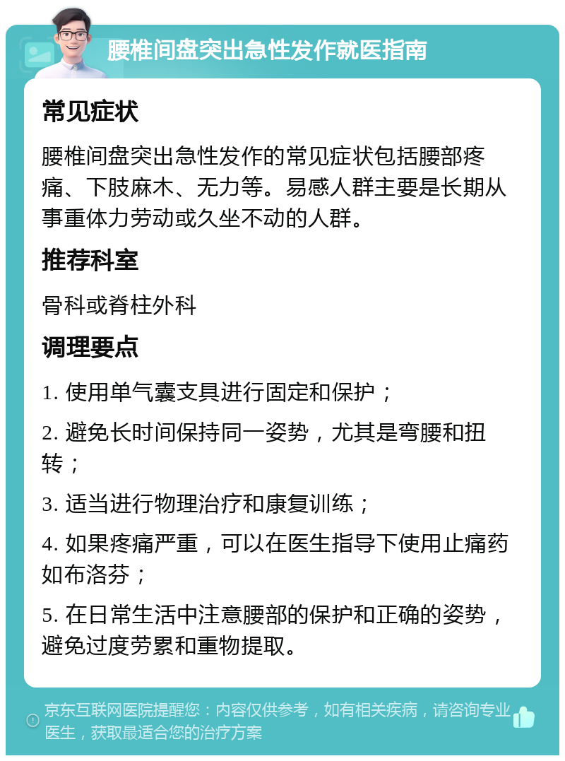 腰椎间盘突出急性发作就医指南 常见症状 腰椎间盘突出急性发作的常见症状包括腰部疼痛、下肢麻木、无力等。易感人群主要是长期从事重体力劳动或久坐不动的人群。 推荐科室 骨科或脊柱外科 调理要点 1. 使用单气囊支具进行固定和保护； 2. 避免长时间保持同一姿势，尤其是弯腰和扭转； 3. 适当进行物理治疗和康复训练； 4. 如果疼痛严重，可以在医生指导下使用止痛药如布洛芬； 5. 在日常生活中注意腰部的保护和正确的姿势，避免过度劳累和重物提取。