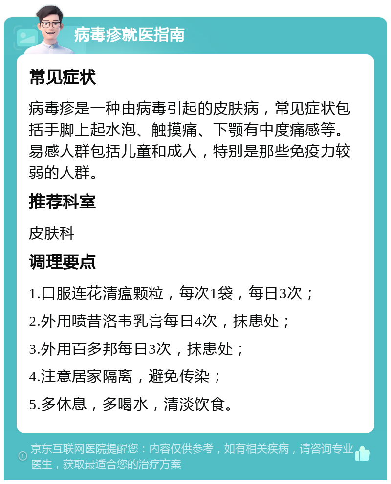 病毒疹就医指南 常见症状 病毒疹是一种由病毒引起的皮肤病，常见症状包括手脚上起水泡、触摸痛、下颚有中度痛感等。易感人群包括儿童和成人，特别是那些免疫力较弱的人群。 推荐科室 皮肤科 调理要点 1.口服连花清瘟颗粒，每次1袋，每日3次； 2.外用喷昔洛韦乳膏每日4次，抹患处； 3.外用百多邦每日3次，抹患处； 4.注意居家隔离，避免传染； 5.多休息，多喝水，清淡饮食。