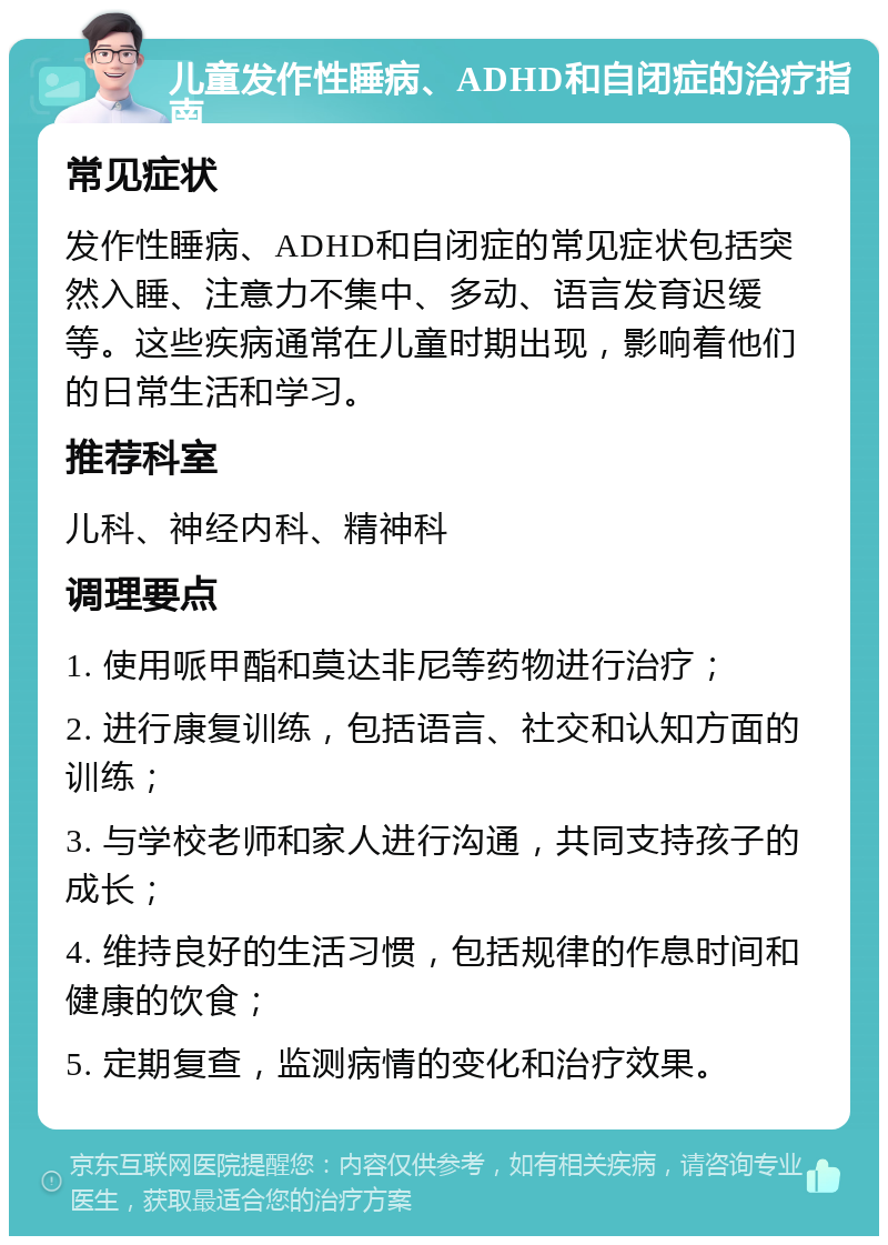 儿童发作性睡病、ADHD和自闭症的治疗指南 常见症状 发作性睡病、ADHD和自闭症的常见症状包括突然入睡、注意力不集中、多动、语言发育迟缓等。这些疾病通常在儿童时期出现，影响着他们的日常生活和学习。 推荐科室 儿科、神经内科、精神科 调理要点 1. 使用哌甲酯和莫达非尼等药物进行治疗； 2. 进行康复训练，包括语言、社交和认知方面的训练； 3. 与学校老师和家人进行沟通，共同支持孩子的成长； 4. 维持良好的生活习惯，包括规律的作息时间和健康的饮食； 5. 定期复查，监测病情的变化和治疗效果。