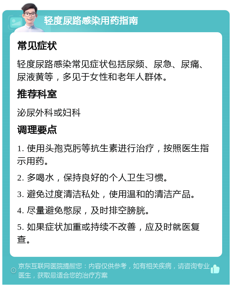 轻度尿路感染用药指南 常见症状 轻度尿路感染常见症状包括尿频、尿急、尿痛、尿液黄等，多见于女性和老年人群体。 推荐科室 泌尿外科或妇科 调理要点 1. 使用头孢克肟等抗生素进行治疗，按照医生指示用药。 2. 多喝水，保持良好的个人卫生习惯。 3. 避免过度清洁私处，使用温和的清洁产品。 4. 尽量避免憋尿，及时排空膀胱。 5. 如果症状加重或持续不改善，应及时就医复查。