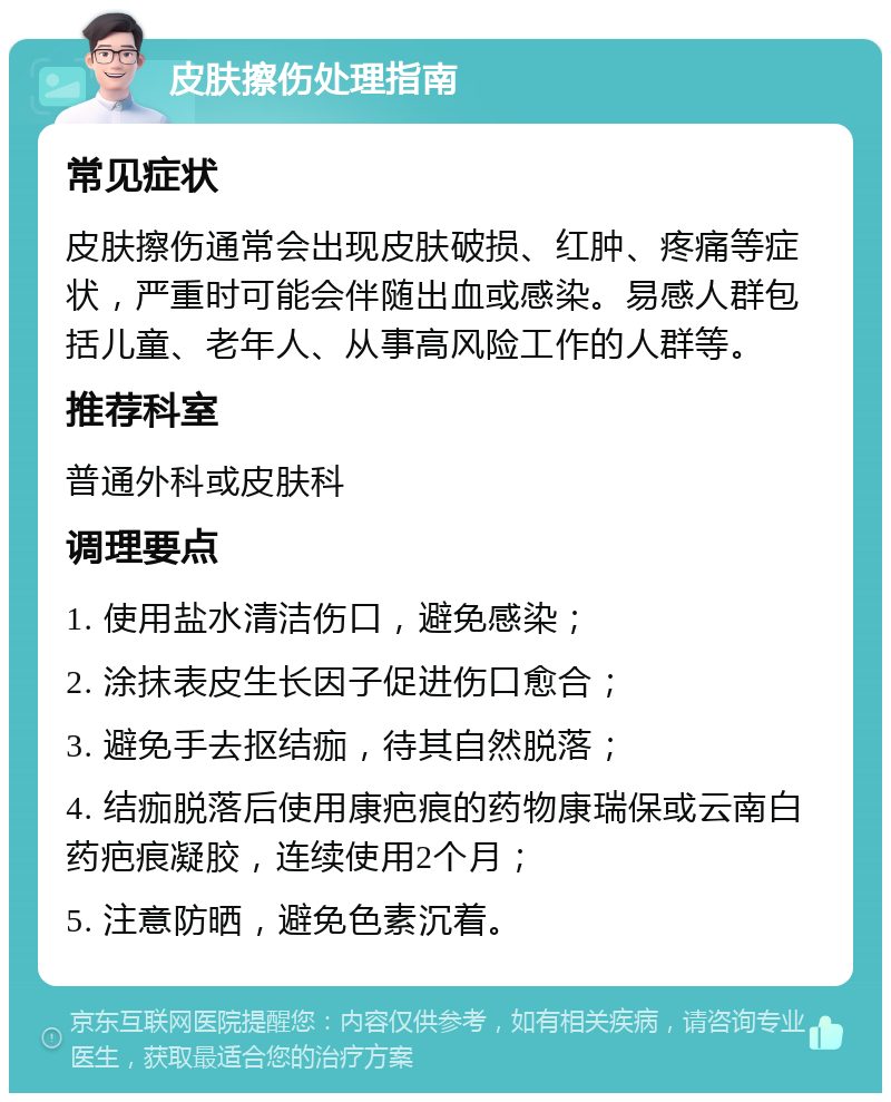 皮肤擦伤处理指南 常见症状 皮肤擦伤通常会出现皮肤破损、红肿、疼痛等症状，严重时可能会伴随出血或感染。易感人群包括儿童、老年人、从事高风险工作的人群等。 推荐科室 普通外科或皮肤科 调理要点 1. 使用盐水清洁伤口，避免感染； 2. 涂抹表皮生长因子促进伤口愈合； 3. 避免手去抠结痂，待其自然脱落； 4. 结痂脱落后使用康疤痕的药物康瑞保或云南白药疤痕凝胶，连续使用2个月； 5. 注意防晒，避免色素沉着。