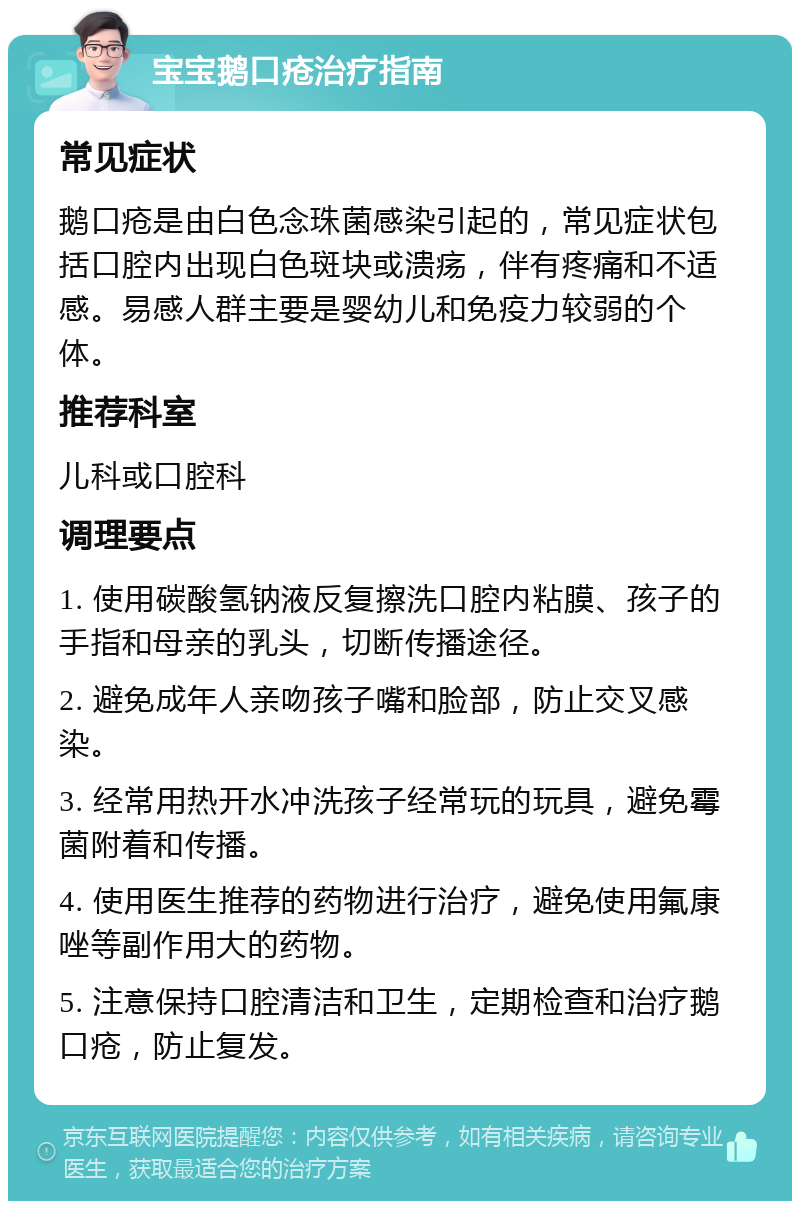 宝宝鹅口疮治疗指南 常见症状 鹅口疮是由白色念珠菌感染引起的，常见症状包括口腔内出现白色斑块或溃疡，伴有疼痛和不适感。易感人群主要是婴幼儿和免疫力较弱的个体。 推荐科室 儿科或口腔科 调理要点 1. 使用碳酸氢钠液反复擦洗口腔内粘膜、孩子的手指和母亲的乳头，切断传播途径。 2. 避免成年人亲吻孩子嘴和脸部，防止交叉感染。 3. 经常用热开水冲洗孩子经常玩的玩具，避免霉菌附着和传播。 4. 使用医生推荐的药物进行治疗，避免使用氟康唑等副作用大的药物。 5. 注意保持口腔清洁和卫生，定期检查和治疗鹅口疮，防止复发。