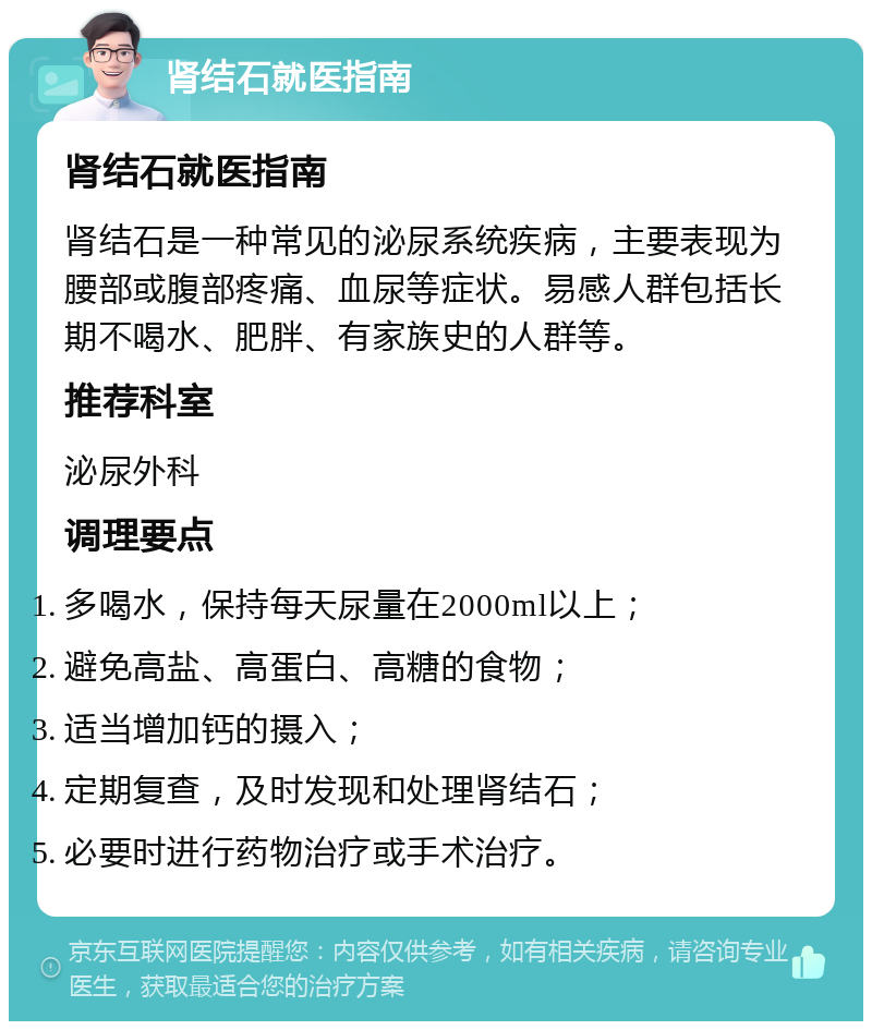 肾结石就医指南 肾结石就医指南 肾结石是一种常见的泌尿系统疾病，主要表现为腰部或腹部疼痛、血尿等症状。易感人群包括长期不喝水、肥胖、有家族史的人群等。 推荐科室 泌尿外科 调理要点 多喝水，保持每天尿量在2000ml以上； 避免高盐、高蛋白、高糖的食物； 适当增加钙的摄入； 定期复查，及时发现和处理肾结石； 必要时进行药物治疗或手术治疗。