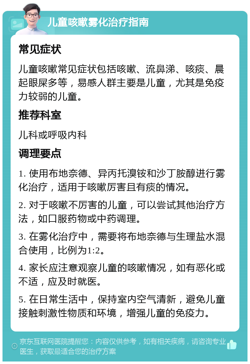 儿童咳嗽雾化治疗指南 常见症状 儿童咳嗽常见症状包括咳嗽、流鼻涕、咳痰、晨起眼屎多等，易感人群主要是儿童，尤其是免疫力较弱的儿童。 推荐科室 儿科或呼吸内科 调理要点 1. 使用布地奈德、异丙托溴铵和沙丁胺醇进行雾化治疗，适用于咳嗽厉害且有痰的情况。 2. 对于咳嗽不厉害的儿童，可以尝试其他治疗方法，如口服药物或中药调理。 3. 在雾化治疗中，需要将布地奈德与生理盐水混合使用，比例为1:2。 4. 家长应注意观察儿童的咳嗽情况，如有恶化或不适，应及时就医。 5. 在日常生活中，保持室内空气清新，避免儿童接触刺激性物质和环境，增强儿童的免疫力。