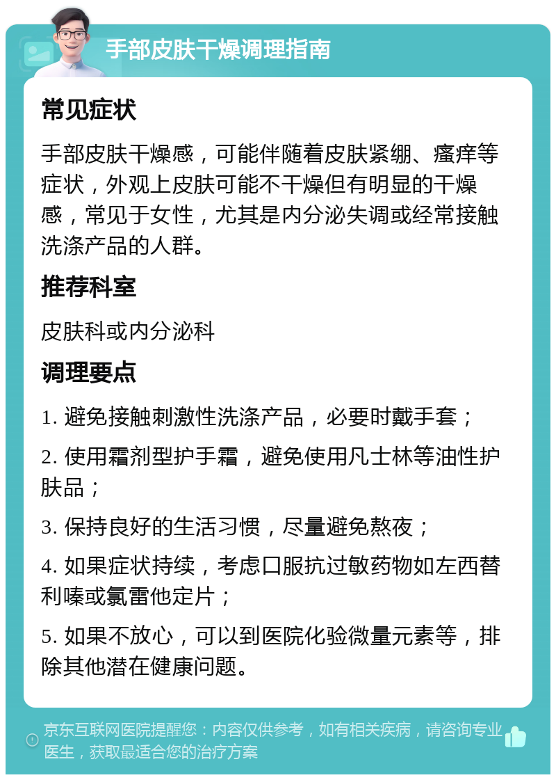 手部皮肤干燥调理指南 常见症状 手部皮肤干燥感，可能伴随着皮肤紧绷、瘙痒等症状，外观上皮肤可能不干燥但有明显的干燥感，常见于女性，尤其是内分泌失调或经常接触洗涤产品的人群。 推荐科室 皮肤科或内分泌科 调理要点 1. 避免接触刺激性洗涤产品，必要时戴手套； 2. 使用霜剂型护手霜，避免使用凡士林等油性护肤品； 3. 保持良好的生活习惯，尽量避免熬夜； 4. 如果症状持续，考虑口服抗过敏药物如左西替利嗪或氯雷他定片； 5. 如果不放心，可以到医院化验微量元素等，排除其他潜在健康问题。