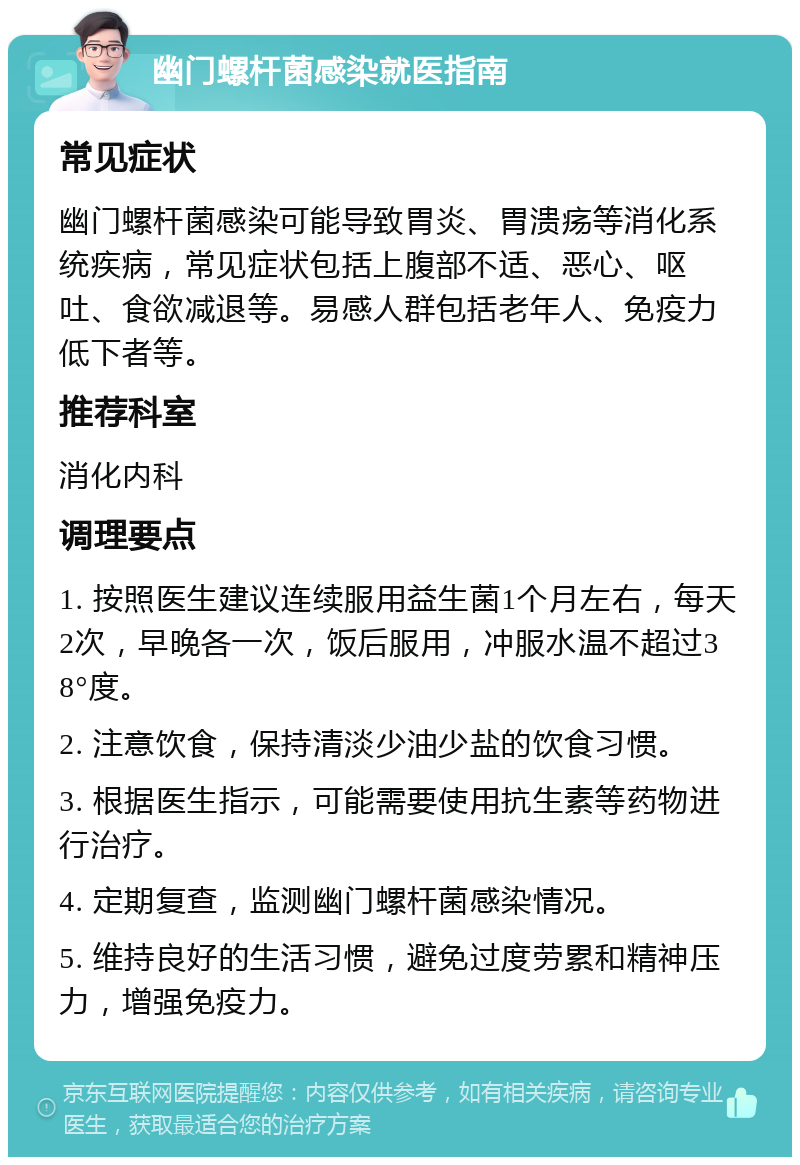 幽门螺杆菌感染就医指南 常见症状 幽门螺杆菌感染可能导致胃炎、胃溃疡等消化系统疾病，常见症状包括上腹部不适、恶心、呕吐、食欲减退等。易感人群包括老年人、免疫力低下者等。 推荐科室 消化内科 调理要点 1. 按照医生建议连续服用益生菌1个月左右，每天2次，早晚各一次，饭后服用，冲服水温不超过38°度。 2. 注意饮食，保持清淡少油少盐的饮食习惯。 3. 根据医生指示，可能需要使用抗生素等药物进行治疗。 4. 定期复查，监测幽门螺杆菌感染情况。 5. 维持良好的生活习惯，避免过度劳累和精神压力，增强免疫力。