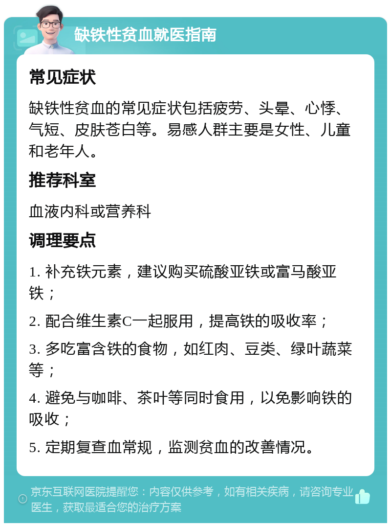 缺铁性贫血就医指南 常见症状 缺铁性贫血的常见症状包括疲劳、头晕、心悸、气短、皮肤苍白等。易感人群主要是女性、儿童和老年人。 推荐科室 血液内科或营养科 调理要点 1. 补充铁元素，建议购买硫酸亚铁或富马酸亚铁； 2. 配合维生素C一起服用，提高铁的吸收率； 3. 多吃富含铁的食物，如红肉、豆类、绿叶蔬菜等； 4. 避免与咖啡、茶叶等同时食用，以免影响铁的吸收； 5. 定期复查血常规，监测贫血的改善情况。