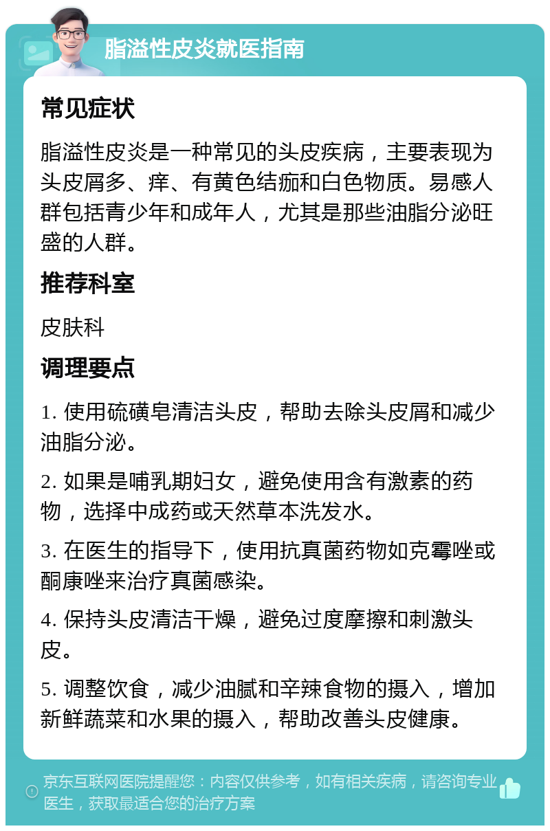 脂溢性皮炎就医指南 常见症状 脂溢性皮炎是一种常见的头皮疾病，主要表现为头皮屑多、痒、有黄色结痂和白色物质。易感人群包括青少年和成年人，尤其是那些油脂分泌旺盛的人群。 推荐科室 皮肤科 调理要点 1. 使用硫磺皂清洁头皮，帮助去除头皮屑和减少油脂分泌。 2. 如果是哺乳期妇女，避免使用含有激素的药物，选择中成药或天然草本洗发水。 3. 在医生的指导下，使用抗真菌药物如克霉唑或酮康唑来治疗真菌感染。 4. 保持头皮清洁干燥，避免过度摩擦和刺激头皮。 5. 调整饮食，减少油腻和辛辣食物的摄入，增加新鲜蔬菜和水果的摄入，帮助改善头皮健康。