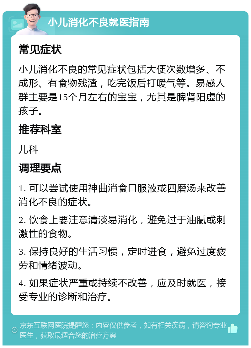 小儿消化不良就医指南 常见症状 小儿消化不良的常见症状包括大便次数增多、不成形、有食物残渣，吃完饭后打嗳气等。易感人群主要是15个月左右的宝宝，尤其是脾肾阳虚的孩子。 推荐科室 儿科 调理要点 1. 可以尝试使用神曲消食口服液或四磨汤来改善消化不良的症状。 2. 饮食上要注意清淡易消化，避免过于油腻或刺激性的食物。 3. 保持良好的生活习惯，定时进食，避免过度疲劳和情绪波动。 4. 如果症状严重或持续不改善，应及时就医，接受专业的诊断和治疗。