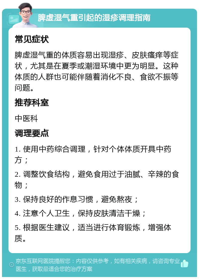 脾虚湿气重引起的湿疹调理指南 常见症状 脾虚湿气重的体质容易出现湿疹、皮肤瘙痒等症状，尤其是在夏季或潮湿环境中更为明显。这种体质的人群也可能伴随着消化不良、食欲不振等问题。 推荐科室 中医科 调理要点 1. 使用中药综合调理，针对个体体质开具中药方； 2. 调整饮食结构，避免食用过于油腻、辛辣的食物； 3. 保持良好的作息习惯，避免熬夜； 4. 注意个人卫生，保持皮肤清洁干燥； 5. 根据医生建议，适当进行体育锻炼，增强体质。