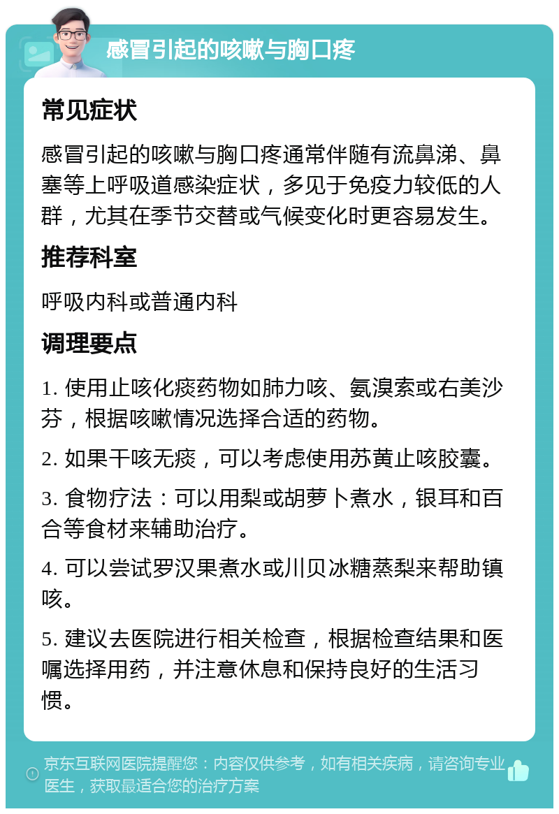 感冒引起的咳嗽与胸口疼 常见症状 感冒引起的咳嗽与胸口疼通常伴随有流鼻涕、鼻塞等上呼吸道感染症状，多见于免疫力较低的人群，尤其在季节交替或气候变化时更容易发生。 推荐科室 呼吸内科或普通内科 调理要点 1. 使用止咳化痰药物如肺力咳、氨溴索或右美沙芬，根据咳嗽情况选择合适的药物。 2. 如果干咳无痰，可以考虑使用苏黄止咳胶囊。 3. 食物疗法：可以用梨或胡萝卜煮水，银耳和百合等食材来辅助治疗。 4. 可以尝试罗汉果煮水或川贝冰糖蒸梨来帮助镇咳。 5. 建议去医院进行相关检查，根据检查结果和医嘱选择用药，并注意休息和保持良好的生活习惯。