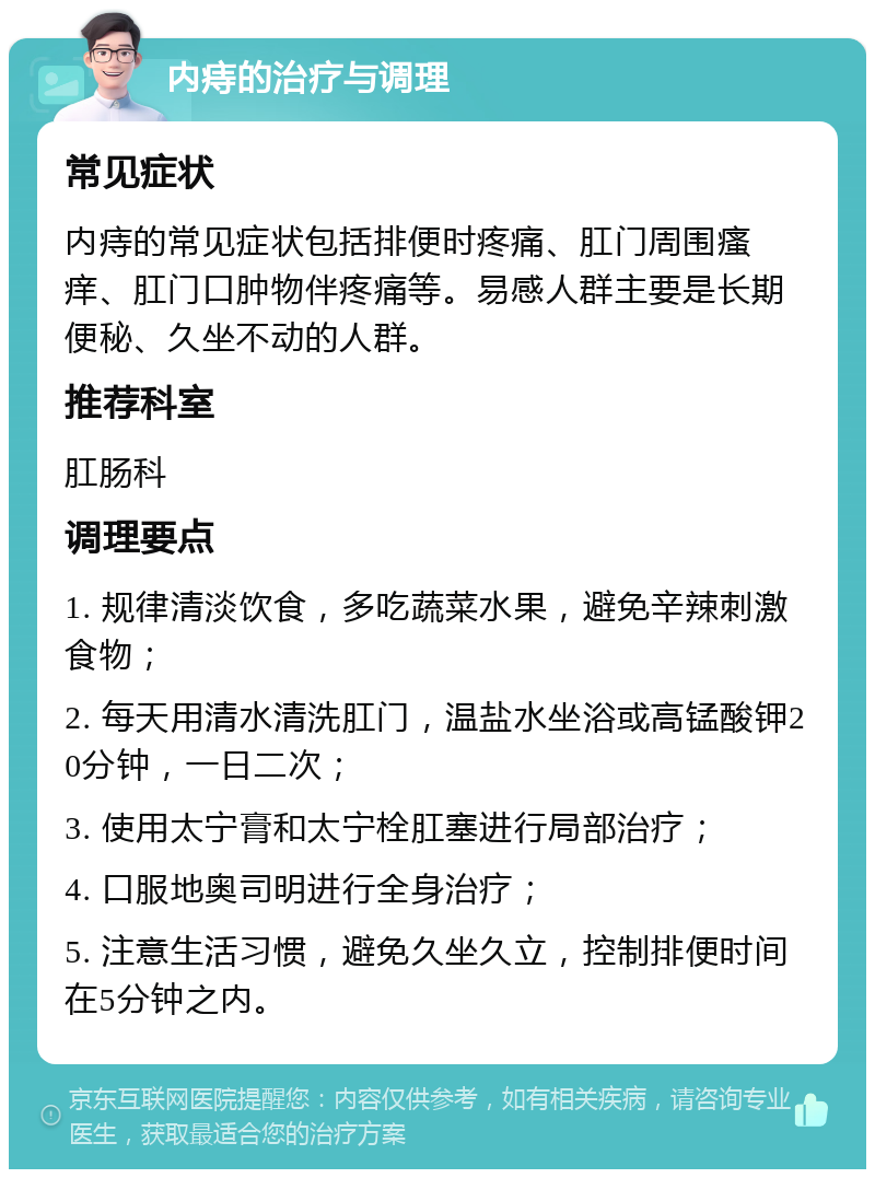 内痔的治疗与调理 常见症状 内痔的常见症状包括排便时疼痛、肛门周围瘙痒、肛门口肿物伴疼痛等。易感人群主要是长期便秘、久坐不动的人群。 推荐科室 肛肠科 调理要点 1. 规律清淡饮食，多吃蔬菜水果，避免辛辣刺激食物； 2. 每天用清水清洗肛门，温盐水坐浴或高锰酸钾20分钟，一日二次； 3. 使用太宁膏和太宁栓肛塞进行局部治疗； 4. 口服地奥司明进行全身治疗； 5. 注意生活习惯，避免久坐久立，控制排便时间在5分钟之内。